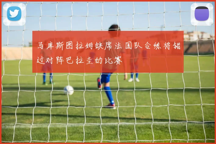 马库斯图拉姆缺席法国队合练将错过对阵巴拉圭的比赛