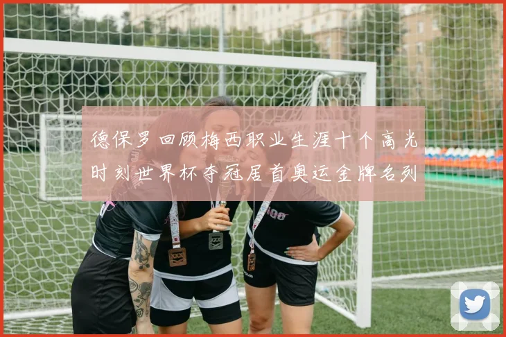 德保罗回顾梅西职业生涯十个高光时刻世界杯夺冠居首奥运金牌名列第四