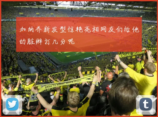 加纳乔新发型惊艳亮相网友们给他的脏辫打几分呢