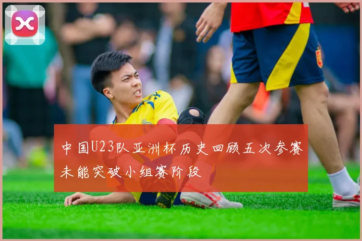 中国U23队亚洲杯历史回顾五次参赛未能突破小组赛阶段