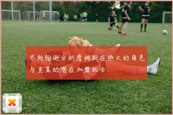 乔约翰逊分析詹姆斯在热火的角色与克莱的潜在加盟机会