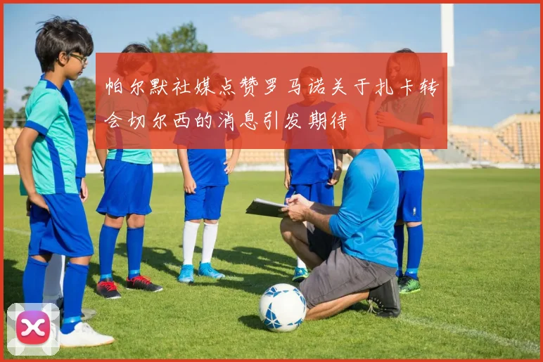 帕尔默社媒点赞罗马诺关于扎卡转会切尔西的消息引发期待