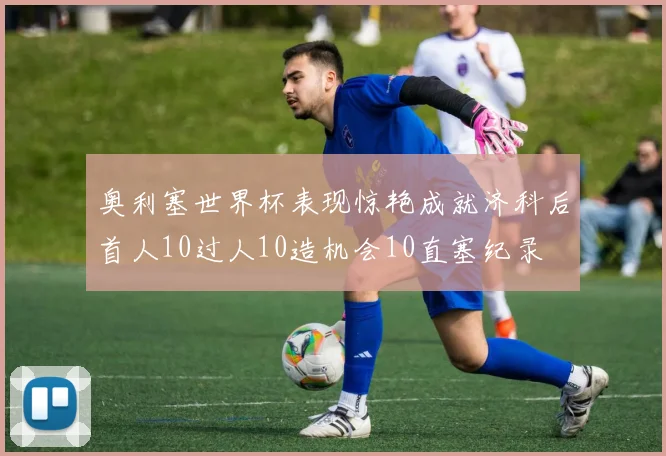 奥利塞世界杯表现惊艳成就济科后首人10过人10造机会10直塞纪录