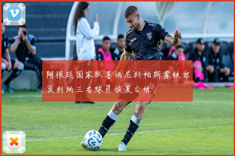 阿根廷国家队喜讯尼科帕斯蒙铁尔莫利纳三名球员恢复合练