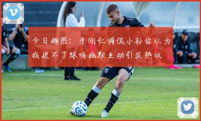 今日趣图：李刚仁调侃小孙你以为我进不了球吗幽默互动引发热议
