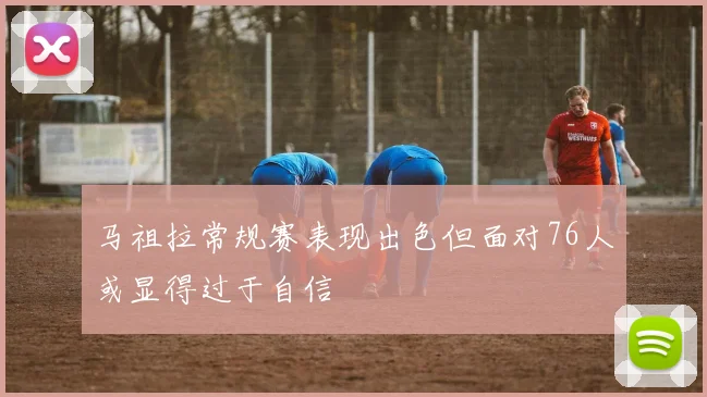 马祖拉常规赛表现出色但面对76人或显得过于自信