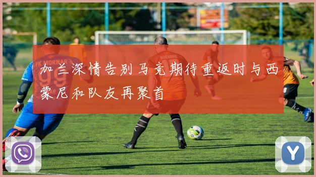 加兰深情告别马竞期待重返时与西蒙尼和队友再聚首