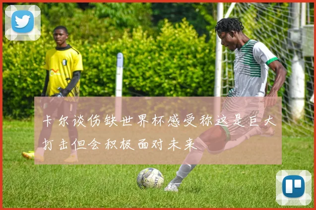 卡尔谈伤缺世界杯感受称这是巨大打击但会积极面对未来