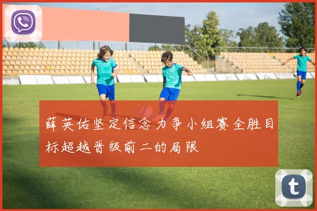 薛英佑坚定信念力争小组赛全胜目标超越晋级前二的局限