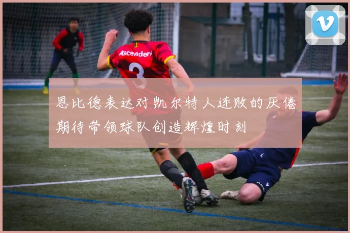 恩比德表达对凯尔特人连败的厌倦期待带领球队创造辉煌时刻