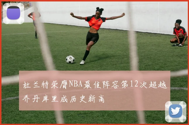 杜兰特荣膺NBA最佳阵容第12次超越乔丹库里成历史新高