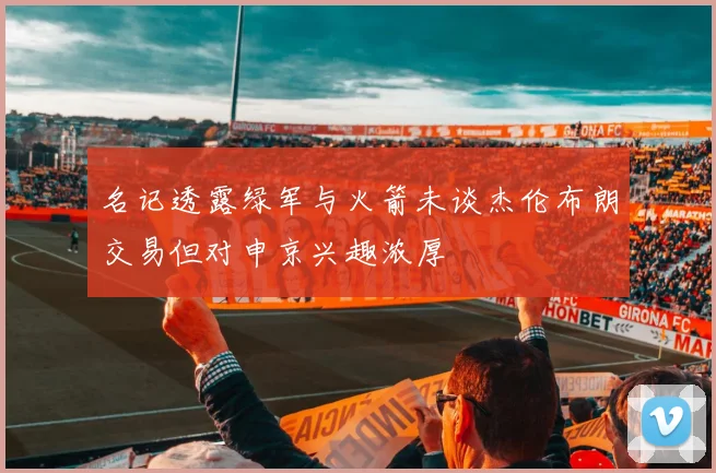 名记透露绿军与火箭未谈杰伦布朗交易但对申京兴趣浓厚