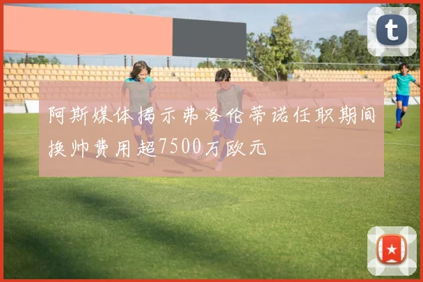 阿斯媒体揭示弗洛伦蒂诺任职期间换帅费用超7500万欧元
