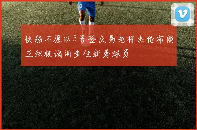 快船不愿以5号签交易老将杰伦布朗正积极试训多位新秀球员