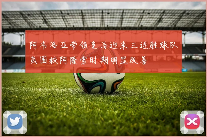 阿韦洛亚带领皇马迎来三连胜球队氛围较阿隆索时期明显改善