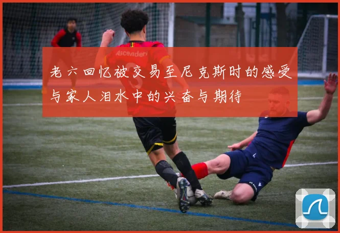 老六回忆被交易至尼克斯时的感受与家人泪水中的兴奋与期待