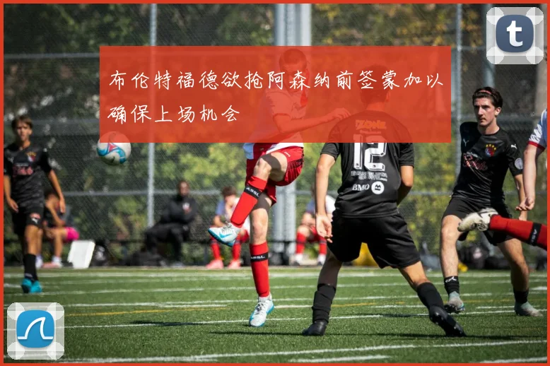 布伦特福德欲抢阿森纳前签蒙加以确保上场机会