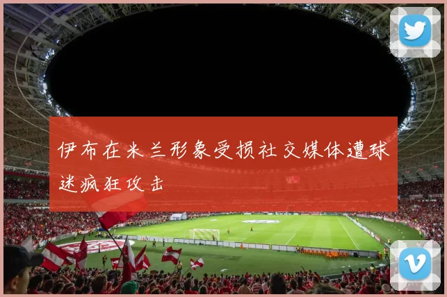 伊布在米兰形象受损社交媒体遭球迷疯狂攻击