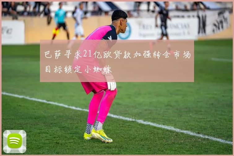 巴萨寻求21亿欧贷款加强转会市场目标锁定小蜘蛛