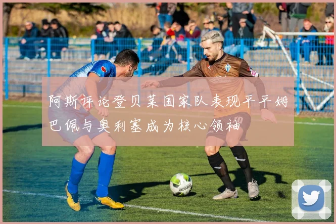 阿斯评论登贝莱国家队表现平平姆巴佩与奥利塞成为核心领袖
